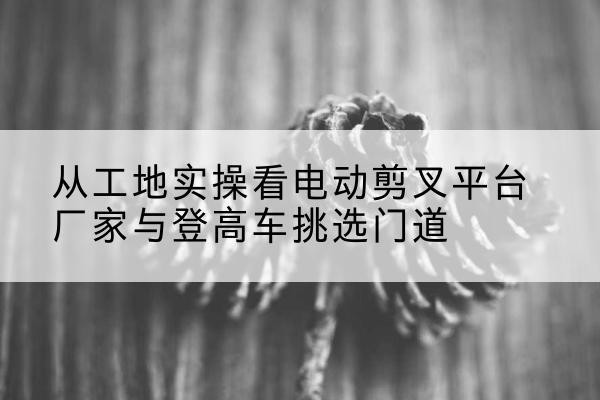 鹤山电动剪叉升降平台厂家-从工地实操看电动剪叉平台厂家与登高车挑选门道