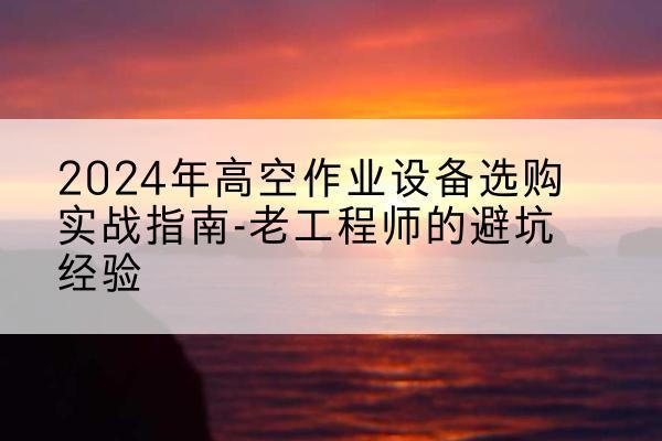 鹤山高空作业升降机厂家推荐-2024年高空作业设备选购实战指南-老工程师的避坑经验