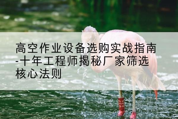 鹤山剪叉式升降机厂家-高空作业设备选购实战指南-十年工程师揭秘厂家筛选核心法则
