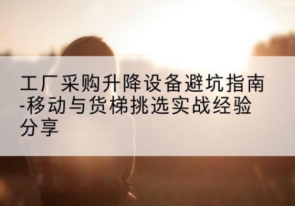 鹤山移动式升降机怎么选-工厂采购升降设备避坑指南-移动与货梯挑选实战经验分享