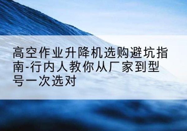 鹤山升降平台厂家-高空作业升降机选购避坑指南-行内人教你从厂家到型号一次选对