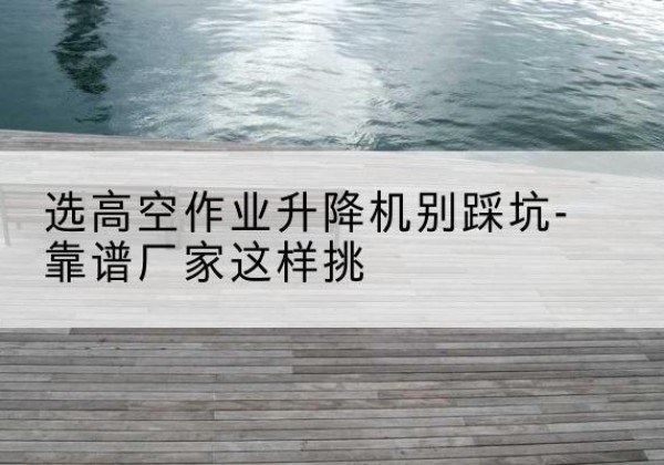 鹤山剪叉式升降机厂家-选高空作业升降机别踩坑-靠谱厂家这样挑