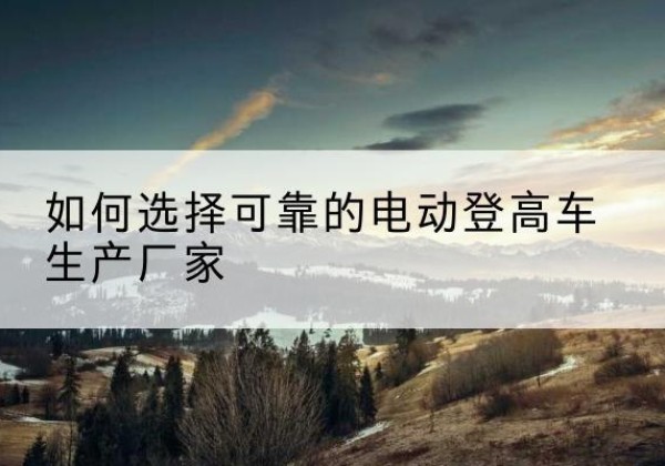 鹤山电动登高车厂家-如何选择可靠的电动登高车生产厂家