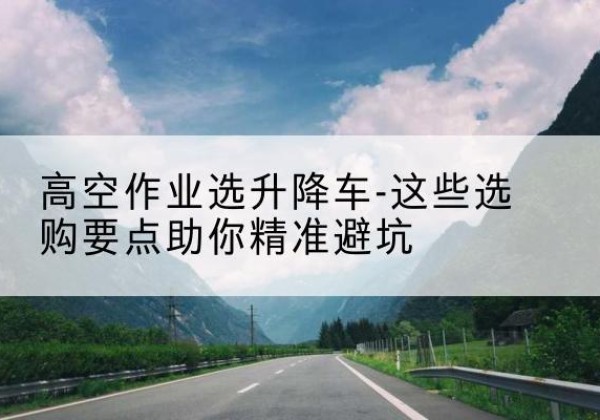 鹤山升降车厂家-高空作业选升降车-这些选购要点助你*避坑